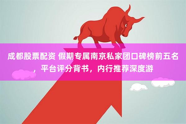 成都股票配资 假期专属南京私家团口碑榜前五名，平台评分背书，内行推荐深度游