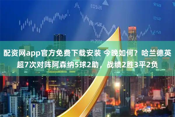 配资网app官方免费下载安装 今晚如何？哈兰德英超7次对阵阿森纳5球2助，战绩2胜3平2负