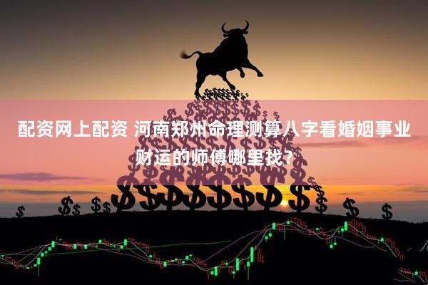 配资网上配资 河南郑州命理测算八字看婚姻事业财运的师傅哪里找？