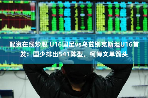 配资在线炒股 U16国足vs乌兹别克斯坦U16首发：国少排出541阵型，柯博文单箭头