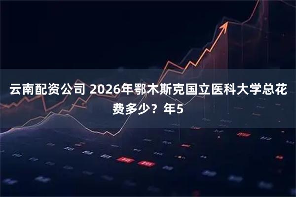 云南配资公司 2026年鄂木斯克国立医科大学总花费多少？年5