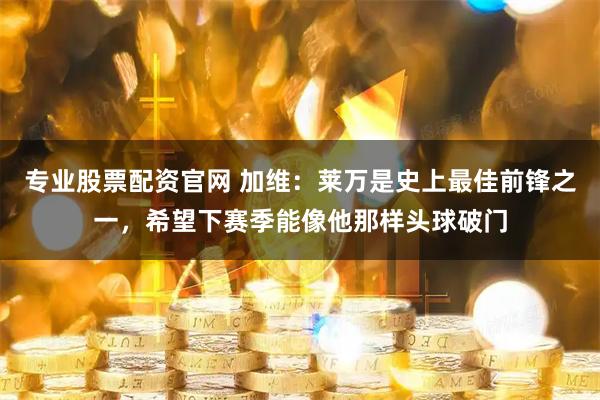 专业股票配资官网 加维：莱万是史上最佳前锋之一，希望下赛季能像他那样头球破门