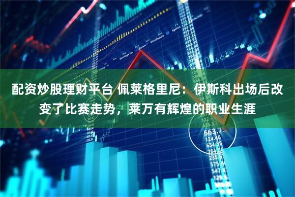 配资炒股理财平台 佩莱格里尼：伊斯科出场后改变了比赛走势，莱万有辉煌的职业生涯
