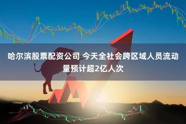 哈尔滨股票配资公司 今天全社会跨区域人员流动量预计超2亿人次