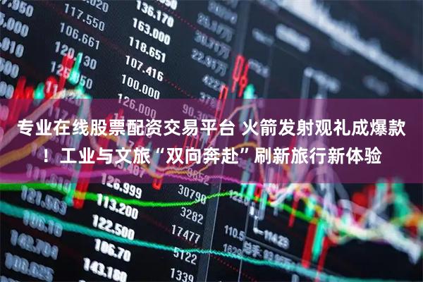 专业在线股票配资交易平台 火箭发射观礼成爆款！工业与文旅“双向奔赴”刷新旅行新体验